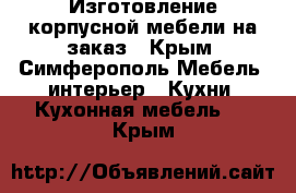 Изготовление корпусной мебели на заказ - Крым, Симферополь Мебель, интерьер » Кухни. Кухонная мебель   . Крым